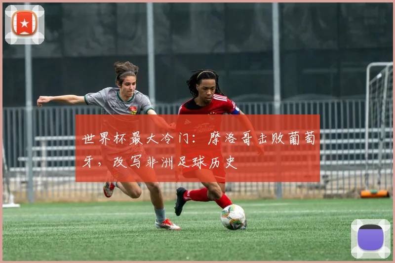 世界杯最大冷门：摩洛哥击败葡萄牙，改写非洲足球历史