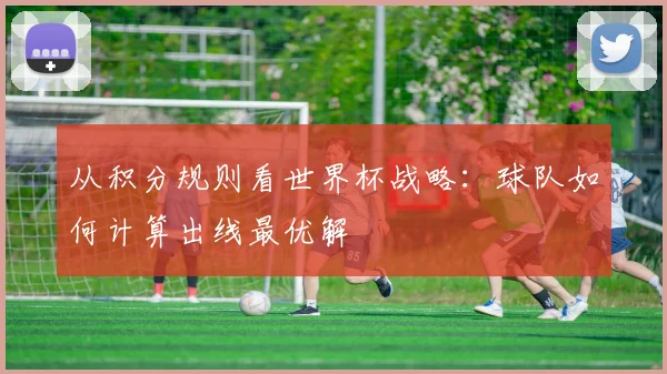 从积分规则看世界杯战略:球队如何计算出线最优解