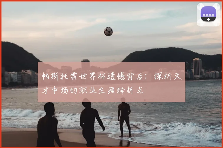 帕斯托雷世界杯遗憾背后:探析天才中场的职业生涯转折点