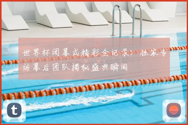 世界杯闭幕式精彩全记录:独家专访幕后团队揭秘盛典瞬间