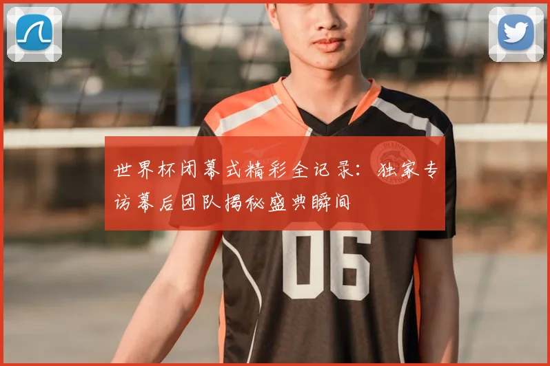 世界杯闭幕式精彩全记录:独家专访幕后团队揭秘盛典瞬间