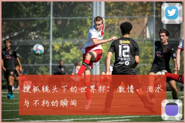 搜狐镜头下的世界杯:激情、泪水与不朽的瞬间