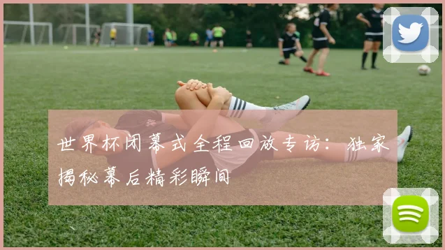 世界杯闭幕式全程回放专访:独家揭秘幕后精彩瞬间