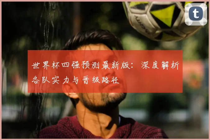 世界杯四强预测最新版:深度解析各队实力与晋级路径