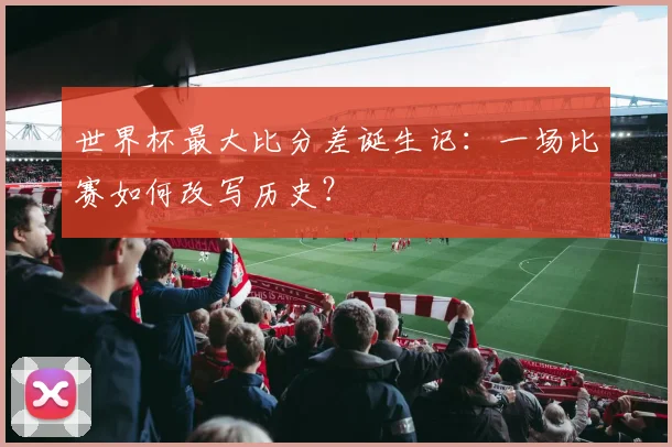 世界杯最大比分差诞生记：一场比赛如何改写历史？