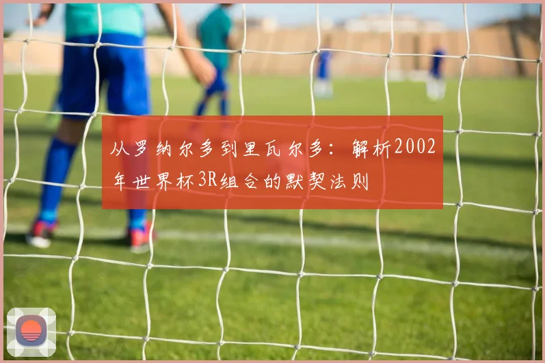 从罗纳尔多到里瓦尔多：解析2002年世界杯3R组合的默契法则