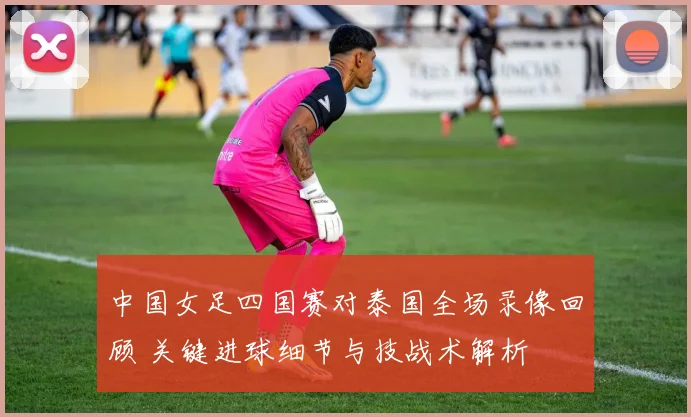 中国女足四国赛对泰国全场录像回顾 关键进球细节与技战术解析